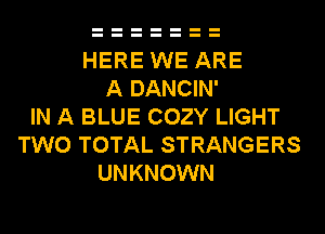 HERE WE ARE
A DANCIN'
IN A BLUE COZY LIGHT
TWO TOTAL STRANGERS
UNKNOWN