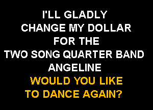 I'LL GLADLY
CHANGE MY DOLLAR
FOR THE
TWO SONG QUARTER BAND
ANGELINE
WOULD YOU LIKE
TO DANCE AGAIN?