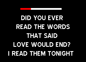DID YOU EVER
READ THE WORDS
THAT SAID
LOVE WOULD END?
I READ THEM TONIGHT