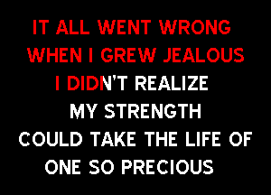 IT ALL WENT WRONG
WHEN I GREW JEALOUS
I DIDN'T REALIZE
MY STRENGTH
COULD TAKE THE LIFE OF
ONE SO PRECIOUS