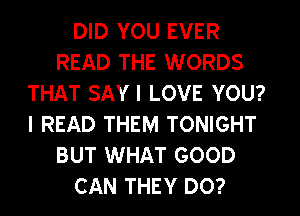 DID YOU EVER
READ THE WORDS
THAT SAY I LOVE YOU?
I READ THEM TONIGHT
BUT WHAT GOOD
CAN THEY DO?
