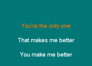 You're the only one

That makes me better

You make me better