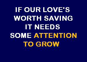 IF OUR LOVE'S
WORTH SAVING
IT NEEDS

SOME ATTENTION
TO GROW