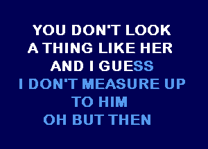 YOU DON'T LOOK
ATHING LIKE HER
AND I GUESS
I DON'T MEASURE UP
TO HIM

OH BUT THEN