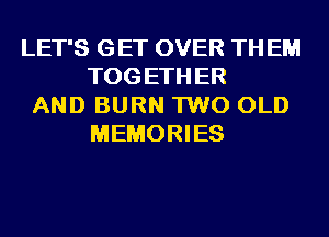 LET'S GET OVER TH EM
TOG ETH ER
AND BURN 1W0 OLD
MEMORIES