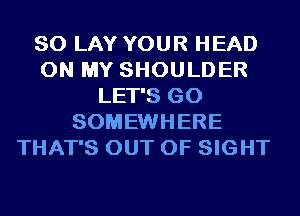 SO LAY YOUR HEAD
ON MY SHOULDER
LET'S GO
SOMEWHERE
THAT'S OUT OF SIGHT