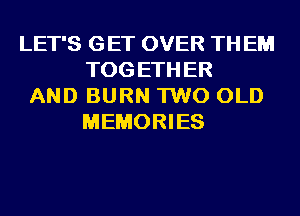 LET'S GET OVER TH EM
TOG ETH ER
AND BURN 1W0 OLD
MEMORIES