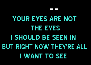 YOUR EYES ARE NOT
THE EYES
I SHOULD BE SEEN IN
BUT RIGHT NOW THEY'RE ALL
I WANT TO SEE