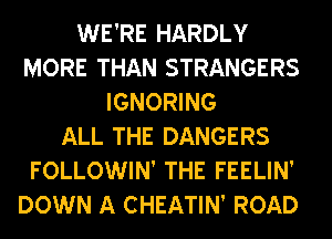 WE'RE HARDLY
MORE THAN STRANGERS
IGNORING
ALL THE DANGERS
FOLLOWIN' THE FEELIN'
DOWN A CHEATIN' ROAD