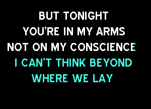 BUT TONIGHT
YOU'RE IN MY ARMS
NOT ON MY CONSCIENCE
I CAN'T THINK BEYOND
WHERE WE LAY