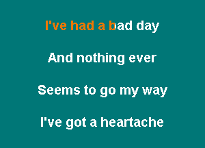 I've had a bad day

And nothing ever

Seems to go my way

I've got a heartache