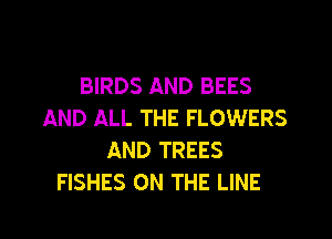 BIRDS AND BEES
AND ALL THE FLOWERS
AND TREES
FISHES ON THE LINE