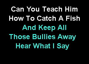 Can You Teach Him
How To Catch A Fish
And Keep All

Those Bullies Away
Hear What I Say