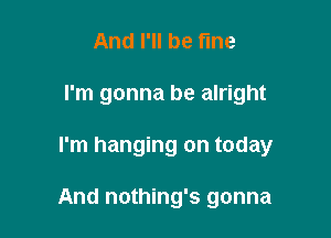 And I'll be fine

I'm gonna be alright

I'm hanging on today

And nothing's gonna