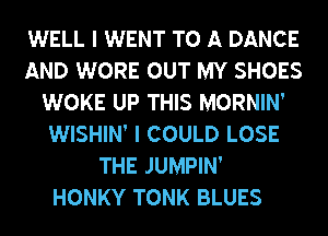 WELL I WENT TO A DANCE
AND WORE OUT MY SHOES
WOKE UP THIS MORNIN'
WISHIN' I COULD LOSE
THE JUMPIN'
HONKY TONK BLUES