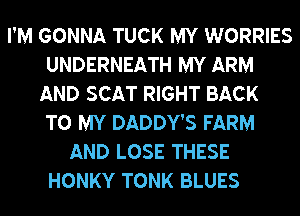 I'M GONNA TUCK MY WORRIES
UNDERNEATH MY ARM
AND SCAT RIGHT BACK
TO MY DADDY'S FARM
AND LOSE THESE
HONKY TONK BLUES