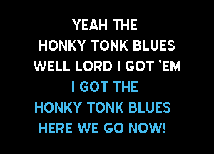 YEAH THE
HONKY TONK BLUES
WELL LORD I GOT 'EM
I GOT THE
HONKY TONK BLUES

HERE WE GO NOW! I