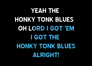 YEAH THE
HONKY TONK BLUES
OH LORD I GOT 'EM

I GOT THE
HONKY TONK BLUES
ALRIGHT!