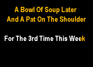 A Bowl 0f Soup Later
And A Pat On The Shoulder

For The 3rd Time This Week
