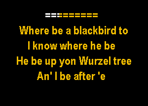 Where be a blackbird to
I know where he be

He be up yon Wurzel tree
An' I be after 'e

g