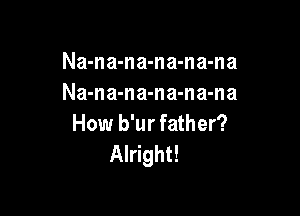 Na-na-na-na-na-na
Na-na-na-na-na-na

How b'ur father?
Alright!