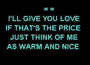 I'LL GIVE YOU LOVE
IF THAT'S THE PRICE
JUST THINK OF ME
AS WARM AND NICE