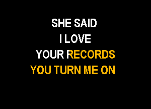 SHE SAID
I LOVE
YOUR RECORDS

YOU TURN ME ON