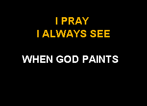 I PRAY
I ALWAYS SEE

WHEN GOD PAINTS
