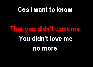 Cos I want to know

That you didn't want me

You didn't love me
no more