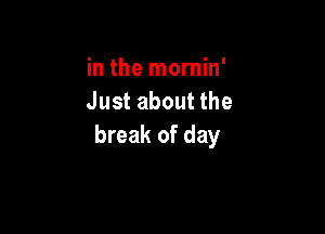 in the mornin'
Just about the

break of day