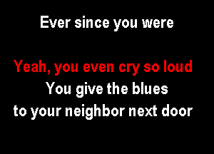Ever since you were

Yeah, you even cry so loud

You give the blues
to your neighbor next door