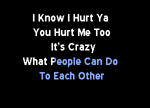 I Know I Hurt Ya
You Hurt Me Too
It's Crazy

What People Can Do
To Each Other