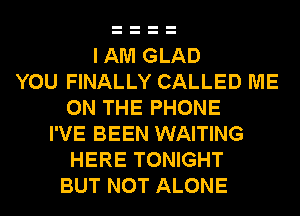 I AM GLAD
YOU FINALLY CALLED ME
ON THE PHONE
I'VE BEEN WAITING
HERE TONIGHT
BUT NOT ALONE