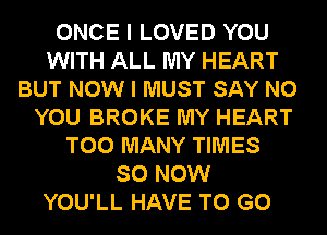 ONCE I LOVED YOU
WITH ALL MY HEART
BUT NOW I MUST SAY NO
YOU BROKE MY HEART
TOO MANY TIMES
SO NOW
YOU'LL HAVE TO GO