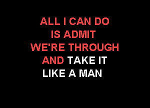 ALL I CAN DO
IS ADMIT
WE'RE THROUGH

AND TAKE IT
LIKE A MAN