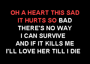 0H A HEART THIS SAD
IT HURTS SO BAD
THERE'S NO WAY
I CAN SURVIVE
AND IF IT KILLS ME
I'LL LOVE HER TILL I DIE