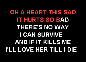 0H A HEART THIS SAD
IT HURTS SO BAD
THERE'S NO WAY
I CAN SURVIVE
AND IF IT KILLS ME
I'LL LOVE HER TILL I DIE