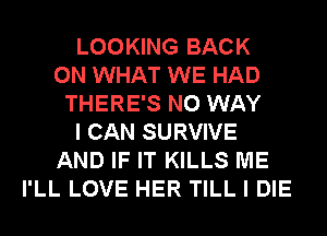 LOOKING BACK
ON WHAT WE HAD
THERE'S NO WAY
I CAN SURVIVE
AND IF IT KILLS ME
I'LL LOVE HER TILL I DIE