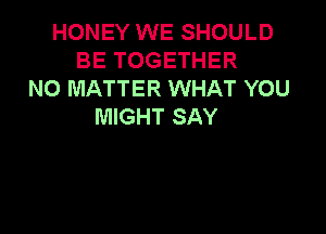 HONEY WE SHOULD
BE TOGETHER
NO MATTER WHAT YOU
MIGHT SAY