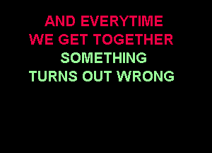 AND EVERYTIME
WE GET TOGETHER
SOMETHING
TURNS OUT WRONG