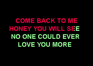 COME BACK TO ME
HONEY YOU WILL SEE
NO ONE COULD EVER

LOVE YOU MORE