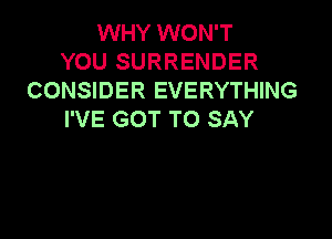 WHY WON'T
YOU SURRENDER
CONSIDER EVERYTHING
I'VE GOT TO SAY