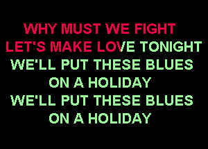 WHY MUST WE FIGHT
LET'S MAKE LOVE TONIGHT
WE'LL PUT THESE BLUES

ON A HOLIDAY
WE'LL PUT THESE BLUES
ON A HOLIDAY