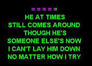 HE AT TIMES
STILL COMES AROUND
THOUGH HE'S
SOMEONE ELSE'S NOW
I CAN'T LAY HIM DOWN
NO MATTER HOW I TRY