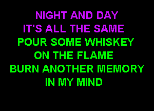 NIGHT AND DAY
IT'S ALL THE SAME
POUR SOME WHISKEY
ON THE FLAME
BURN ANOTHER MEMORY
IN MY MIND