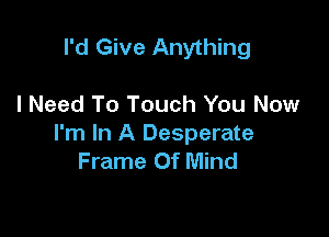 I'd Give Anything

I Need To Touch You Now

I'm In A Desperate
Frame Of Mind