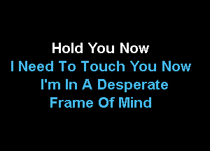 Hold You Now
I Need To Touch You Now

I'm In A Desperate
Frame Of Mind