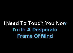 I Need To Touch You Now

I'm In A Desperate
Frame Of Mind