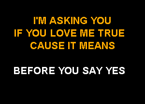 I'M ASKING YOU
IF YOU LOVE ME TRUE
CAUSE IT MEANS

BEFORE YOU SAY YES