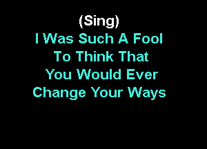 (Sing)
I Was Such A Fool
To Think That

You Would Ever

Change Your Ways